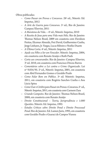 Obras publicadas:
–	 Como Passar em Provas e Concursos. 28a
ed., Niterói: Ed.
Impetus, 2012
–	 A Arte da Guerra para Concursos. 5a
ed., Rio de Janeiro:
Campus/Elsevier, 2011
–	 A Maratona da Vida. – 4a
ed., Niterói: Impetus, 2010
–	 A Receita de Jesus para uma Vida mais Feliz. Rio de Janeiro:
Thomas Nelson Brasil, 2009 em coautoria com Davidson
Freitas, Elcemar Almeida, Frei David, Guilhermino Cunha,
Jorge Linhares, Jr. Vargas, Lucas Ribeiro e Noélio Duarte
–	 A Última Carta. 4a
ed., Niterói: Impetus, 2011
–	 Ajude seu Filho a Ser um Vencedor. Niterói: Impetus, 2004,
em coautoria com Renato Araújo e Ruth Pauls
–	 Carta aos concursandos. Rio de Janeiro: Campus/Elsevier,
3a
ed. 2010, em coautoria com Francisco Dirceu Barros
–	 Comentários sobre a Lei contra o Crime Organizado. Lei
no 
9.034/95. 2a
ed., Niterói: Impetus, 2001, em coautoria
com Abel Fernandes Gomes e Geraldo Prado
–	 Como Falar Bem em Público. 3ª ed. Nitetrói: Impetus,
2011, em coautoria com Rogério Sanches Cunha e Ana
Lúcia Spina
–	 ComoUsaroCérebroparaPassaremProvaseConcursos.5a 
ed.,
Niterói:Impetus, 2011, emcoautoriacomCarmemZara
–	 Criando Campeões. Rio de Janeiro: Thomas Nelson Brasil,
2008, em coautoria com Renato Araújo
–	 Direito Constitucional – Teoria, Jurisprudência e 1.000
Questões. Niterói: Ed. Impetus, 1995
–	 Estudos Críticos sobre Direito Penal e Direito Processual
Penal. Rio de Janeiro: Ed. Lumen Juris, 1995, em coautoria
com Geraldo Prado e Guaraci de Campos Vianna
 