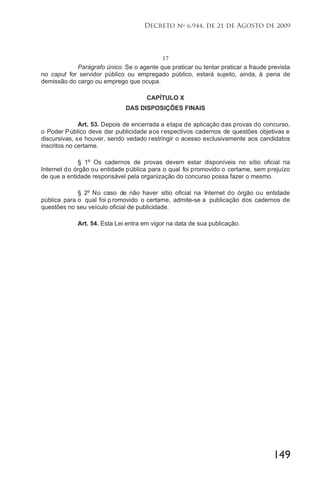 149
Decreto no
6.944, de 21 de Agosto de 2009
17
Parágrafo único. Se o agente que praticar ou tentar praticar a fraude prevista
no caput for servidor público ou empregado público, estará sujeito, ainda, à pena de
demissão do cargo ou emprego que ocupa.
CAPÍTULO X
DAS DISPOSIÇÕES FINAIS
Art. 53. Depois de encerrada a etapa de aplicação das provas do concurso,
o Poder Público deve dar publicidade aos respectivos cadernos de questões objetivas e
discursivas, se houver, sendo vedado restringir o acesso exclusivamente aos candidatos
inscritos no certame.
§ 1º Os cadernos de provas devem estar disponíveis no sítio oficial na
Internet do órgão ou entidade pública para o qual foi promovido o certame, sem prejuízo
de que a entidade responsável pela organização do concurso possa fazer o mesmo.
§ 2º No caso de não haver sítio oficial na Internet do órgão ou entidade
pública para o qual foi p romovido o certame, admite-se a publicação dos cadernos de
questões no seu veículo oficial de publicidade.
Art. 54. Esta Lei entra em vigor na data de sua publicação.
 