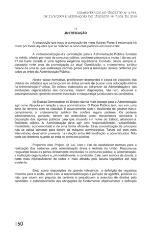 150
Comentários ao Decreto no
6.944,
de 21/8/2009 e alterações do Decreto no
7.308, de 2010
18
JUSTIFICAÇÃO
A proposição que trago à apreciação de meus ilustres Pares é reclamada há
muito por todos aqueles que se dedicam a concursos públicos em nosso País.
A institucionalização da contratação para a Administração Pública fundada
no mérito, aferido por meio de concurso público, conforme preconiza o inciso II do seu art.
37 d a Carta Cidadã, é uma legítima exigência republicana. Contudo, desde sempre, e
passados vinte anos da promulgação da atual Constituição, o ordenamento jurídico
carece de uma lei que estabeleça normas gerais para a realização desses certames por
todos os entes da Administração Pública.
Nesse vácuo normativo, proliferaram desmandos e casos de violações dos
direitos de cidadãos que se lançaram na árdua jornada de buscar uma colocação efetiva
na Administração Pública. Os editais, elaborados ao bel-prazer da Administração e das
instituições organizadoras dos concursos, trazem disposições, não raro, abusivas e
desproporcionais, gerando enorme frustração e insegurança jurídica para os candidatos.
No Estado Democrático de Direito não há mais espaço para a Administração
agir como déspota em relação a seus administrados. O Poder Público tem, isso sim, uma
série de deveres com os cidadãos. Exclusivamente com o desiderato de garantir-lhes o
cumprimento, o ordenamento jurídico lhe confere alguns poderes. Os poderes
administrativos, portanto, devem ser entendidos como mecanismos colocados à
disposição dos agentes públicos para que, a tuando em nome do Estado, alcancem a
finalidade pública. A Administração deve agir com responsabilidade, razoabilidade,
moralidade, economicidade e de uma forma eficiente. Essa concretização de princípios
não se aplica somente para dentro da máquina administrativa. Talvez até com mais
intensidade, deve estar presente na relação entre Administração e administrados. Não
pode ser diferente quando se trata de concurso público.
Proponho este Projeto de Lei, com o fim de estabelecer normas para a
realização dos certames pela administração direta e indireta da União. Procurou-se
resguardar todas as partes diretamente envolvidas no concurso público: a administração,
a instituição organizadora e, primordialmente, o candidato. Este, sem sombra de dúvida, a
parte mais hipossuficiente de todas e mais afetada pela lacuna legislativa até hoje
existente.
Elejo como disposições de grande relevância: a definição de requisitos
mínimos para o edital, entre eles, a responsabilização e punição de agentes, públicos ou
não, que atuem em prejuízo do certame e prejudiquem o exercício de direitos pelo
candidato; o estabelecimento das obrigações de fundamentar objetivamente a definição
 
