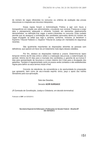 151
Decreto no
6.944, de 21 de Agosto de 2009
19
do número de vagas oferecidas no concurso; os critérios de avaliação das provas
discursivas e a resposta aos recursos interpostos;.
Essas regras forçam a Administração Pública a agir com lisura e
transparência em relação aos administrados, vinculando sua conduta. Passa-se a exigir
dela o planejamento adequado e eficiente, fundado em elementos objetivamente
demonstrados, na definição d as vagas a serem o ferecidas no concurso. Esse cuidado
permite que se assegure a contratação dos candidatos aprovados dentro do número de
vagas divulgado no edital que rege o certame, conforme, inclusive, já decidiram o
Supremo Tribunal Federal e o Superior Tribunal de Justiça em mandados de segurança
recentes.
São igualmente importantes as disposições atinentes às pessoas com
deficiência, que operam em favor de um tratamento mais digno desses cidadãos.
Por fim, destaco as disposições relativas a prazos. Determina-se lapso
temporal mínimo de 90 dias entre o edital e a realização das provas, a determinação do
período mínimo de 20 dias para a inscrição dos candidatos, a garantia de ao menos 5
dias para apresentação de recursos e o prazo máximo de 2 dias para a divulgação dos
gabaritos. Também é regulamentado como os prazos serão contados e são estabelecidas
regras para definir os seus termos inicial e final.
Convicto da relevância, da conveniência e da oportunidade d a proposição
que apresento, bem como de seu e levado espírito cívico, peço o apoio dos nobres
Senadores para sua aprovação.
Sala das Sessões,
Senador ACIR GURGACZ
(À Comissão de Constituição, Justiça e Cidadania, em decisão terminativa)
Publicado no DSF, em 02/03/2012.
Secretaria Especial de Editoração e Publicações do Senado Federal – Brasília-DF
OS:10470/2012
 