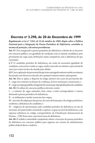 152
Comentários ao Decreto no
6.944,
de 21/8/2009 e alterações do Decreto no
7.308, de 2010
Decreto no
3.298, de 20 de Dezembro de 1999
Regulamenta a Lei no
7.853, de 24 de outubro de 1989, dispõe sobre a Política
Nacional para a Integração da Pessoa Portadora de Deficiência, consolida as
normas de proteção, e dá outras providências.
Art. 37. Fica assegurado à pessoa portadora de deficiência o direito de se inscrever
em concurso público, em igualdade de condições com os demais candidatos, para
provimento de cargo cujas atribuições sejam compatíveis com a deficiência de que
é portador.
§ 1o
O candidato portador de deficiência, em razão da necessária igualdade de
condições, concorrerá a todas as vagas, sendo reservado no mínimo o percentual de
cinco por cento em face da classificação obtida.
§2o
Casoaaplicaçãodopercentualdequetrataoparágrafoanteriorresulteemnúmero
fracionado, este deverá ser elevado até o primeiro número inteiro subsequente.
Art. 38. Não se aplica o disposto no artigo anterior nos casos de provimento de:
I – cargo em comissão ou função de confiança, de livre nomeação e exoneração; e
II–cargoouempregopúblicointegrantedecarreiraqueexijaaptidãoplenadocandidato.
Art. 39. Os editais de concursos públicos deverão conter:
I – o número de vagas existentes, bem como o total correspondente à reserva
destinada à pessoa portadora de deficiência;
II – as atribuições e tarefas essenciais dos cargos;
III–previsãodeadaptaçãodasprovas,docursodeformaçãoedoestágioprobatório,
conforme a deficiência do candidato; e
IV – exigência de apresentação, pelo candidato portador de deficiência, no ato da
inscrição, de laudo médico atestando a espécie e o grau ou nível da deficiência, com
expressa referência ao código correspondente da Classificação Internacional de
Doença – CID, bem como a provável causa da deficiência.
Art. 40. É vedado à autoridade competente obstar a inscrição de pessoa portadora
de deficiência em concurso público para ingresso em carreira da administração
pública federal direta e indireta.
 