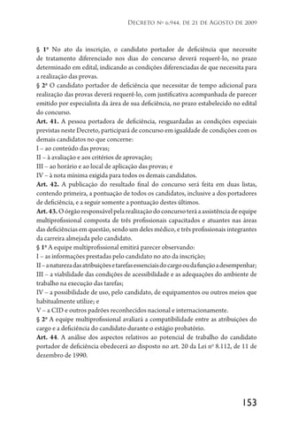 153
Decreto no
6.944, de 21 de Agosto de 2009
§ 1o
No ato da inscrição, o candidato portador de deficiência que necessite
de tratamento diferenciado nos dias do concurso deverá requerê-lo, no prazo
determinado em edital, indicando as condições diferenciadas de que necessita para
a realização das provas.
§ 2o
O candidato portador de deficiência que necessitar de tempo adicional para
realização das provas deverá requerê-lo, com justificativa acompanhada de parecer
emitido por especialista da área de sua deficiência, no prazo estabelecido no edital
do concurso.
Art. 41. A pessoa portadora de deficiência, resguardadas as condições especiais
previstas neste Decreto, participará de concurso em igualdade de condições com os
demais candidatos no que concerne:
I – ao conteúdo das provas;
II – à avaliação e aos critérios de aprovação;
III – ao horário e ao local de aplicação das provas; e
IV – à nota mínima exigida para todos os demais candidatos.
Art. 42. A publicação do resultado final do concurso será feita em duas listas,
contendo primeira, a pontuação de todos os candidatos, inclusive a dos portadores
de deficiência, e a seguir somente a pontuação destes últimos.
Art.43.Oórgãoresponsávelpelarealizaçãodoconcursoteráaassistênciadeequipe
multiprofissional composta de três profissionais capacitados e atuantes nas áreas
das deficiências em questão, sendo um deles médico, e três profissionais integrantes
da carreira almejada pelo candidato.
§ 1o
A equipe multiprofissional emitirá parecer observando:
I – as informações prestadas pelo candidato no ato da inscrição;
II–anaturezadasatribuiçõesetarefasessenciaisdocargooudafunçãoadesempenhar;
III – a viabilidade das condições de acessibilidade e as adequações do ambiente de
trabalho na execução das tarefas;
IV – a possibilidade de uso, pelo candidato, de equipamentos ou outros meios que
habitualmente utilize; e
V – a CID e outros padrões reconhecidos nacional e internacionamente.
§ 2o
A equipe multiprofissional avaliará a compatibilidade entre as atribuições do
cargo e a deficiência do candidato durante o estágio probatório.
Art. 44. A análise dos aspectos relativos ao potencial de trabalho do candidato
portador de deficiência obedecerá ao disposto no art. 20 da Lei no
8.112, de 11 de
dezembro de 1990.
 