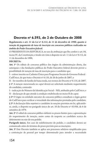 154
Comentários ao Decreto no
6.944,
de 21/8/2009 e alterações do Decreto no
7.308, de 2010
Decreto no
6.593, de 2 de Outubro de 2008
Regulamenta o art. 11 da Lei no
8.112, de 11 de dezembro de 1990, quanto à
isenção de pagamento de taxa de inscrição em concursos públicos realizados no
âmbito do Poder Executivo federal.
O PRESIDENTE DA REPÚBLICA, no uso da atribuição que lhe confere o art. 84,
inciso IV, da Constituição, e tendo em vista o disposto no art. 11 da Lei no
8.112, de
11 de dezembro de 1990,
DECRETA:
Art. 1o
Os editais de concurso público dos órgãos da administração direta, das
autarquias e das fundações públicas do Poder Executivo federal deverão prever a
possibilidade de isenção de taxa de inscrição para o candidato que:
I – estiver inscrito no Cadastro Único para Programas Sociais do Governo Federal -
CadÚnico, de que trata o Decreto no
6.135, de 26 de junho de 2007; e
II – for membro de família de baixa renda, nos termos do Decreto no
6.135, de 2007.
§ 1o
A isenção mencionada no caput deverá ser solicitada mediante requerimento
do candidato, contendo:
I – indicação do Número de Identificação Social – NIS, atribuído pelo CadÚnico; e
II – declaração de que atende à condição estabelecida no inciso II do caput.
§ 2o
O órgão ou entidade executor do concurso público consultará o órgão gestor
do CadÚnico para verificar a veracidade das informações prestadas pelo candidato.
§ 3o
A declaração falsa sujeitará o candidato às sanções previstas em lei, aplicando-
se, ainda, o disposto no parágrafo único do art. 10 do Decreto no
83.936, de 6 de
setembro de 1979.
Art. 2o
O edital do concurso público definirá os prazos limites para a apresentação
do requerimento de isenção, assim como da resposta ao candidato acerca do
deferimento ou não do seu pedido.
Parágrafo único. Em caso de indeferimento do pedido, o candidato deverá ser
comunicado antes do término do prazo previsto para as inscrições.
Art. 3o
Este Decreto também se aplica aos processos seletivos simplificados para
a contratação de pessoal por tempo determinado para atender a necessidade
 