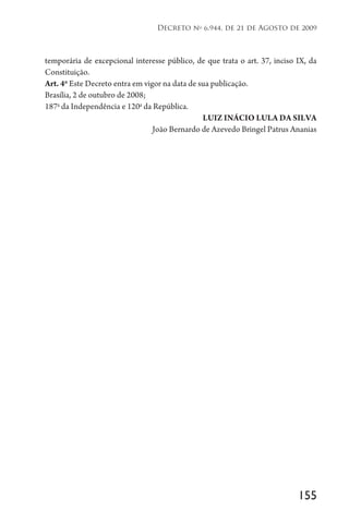 155
Decreto no
6.944, de 21 de Agosto de 2009
temporária de excepcional interesse público, de que trata o art. 37, inciso IX, da
Constituição.
Art. 4o
Este Decreto entra em vigor na data de sua publicação.
Brasília, 2 de outubro de 2008;
187a
da Independência e 120a
da República.
LUIZ INÁCIO LULA DA SILVA
João Bernardo de Azevedo Bringel Patrus Ananias
 
