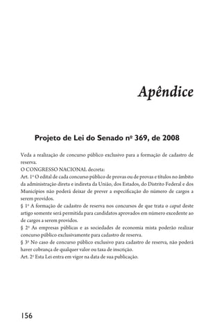 156
Apêndice
Projeto de Lei do Senado no
369, de 2008
Veda a realização de concurso público exclusivo para a formação de cadastro de
reserva.
O CONGRESSO NACIONAL decreta:
Art. 1o
O edital de cada concurso público de provas ou de provas e títulos no âmbito
da administração direta e indireta da União, dos Estados, do Distrito Federal e dos
Municípios não poderá deixar de prever a especificação do número de cargos a
serem providos.
§ 1o
A formação de cadastro de reserva nos concursos de que trata o caput deste
artigo somente será permitida para candidatos aprovados em número excedente ao
de cargos a serem providos.
§ 2o
As empresas públicas e as sociedades de economia mista poderão realizar
concurso público exclusivamente para cadastro de reserva.
§ 3o
No caso de concurso público exclusivo para cadastro de reserva, não poderá
haver cobrança de qualquer valor ou taxa de inscrição.
Art. 2o
Esta Lei entra em vigor na data de sua publicação.
 