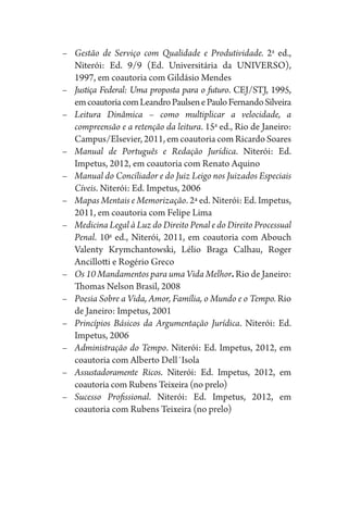 –	 Gestão de Serviço com Qualidade e Produtividade. 2a
ed.,
Niterói: Ed. 9/9 (Ed. Universitária da UNIVERSO),
1997, em coautoria com Gildásio Mendes
–	 Justiça Federal: Uma proposta para o futuro. CEJ/STJ, 1995,
emcoautoriacomLeandroPaulsenePauloFernandoSilveira
–	 Leitura Dinâmica – como multiplicar a velocidade, a
compreensão e a retenção da leitura. 15a
ed., Rio de Janeiro:
Campus/Elsevier, 2011, em coautoria com Ricardo Soares
–	 Manual de Português e Redação Jurídica. Niterói: Ed.
Impetus, 2012, em coautoria com Renato Aquino
–	 Manual do Conciliador e do Juiz Leigo nos Juizados Especiais
Cíveis. Niterói: Ed. Impetus, 2006
–	 Mapas Mentais e Memorização. 2ª ed. Niterói: Ed. Impetus,
2011, em coautoria com Felipe Lima
–	 Medicina Legal à Luz do Direito Penal e do Direito Processual
Penal. 10a
ed., Niterói, 2011, em coautoria com Abouch
Valenty Krymchantowski, Lélio Braga Calhau, Roger
Ancillotti e Rogério Greco
–	 Os 10 Mandamentos para uma Vida Melhor. Rio de Janeiro:
Thomas Nelson Brasil, 2008
–	 Poesia Sobre a Vida, Amor, Família, o Mundo e o Tempo. Rio
de Janeiro: Impetus, 2001
–	 Princípios Básicos da Argumentação Jurídica. Niterói: Ed.
Impetus, 2006
–	 Administração do Tempo. Niterói: Ed. Impetus, 2012, em
coautoria com Alberto Dell´Isola
–	 Assustadoramente Ricos. Niterói: Ed. Impetus, 2012, em
coautoria com Rubens Teixeira (no prelo)
–	 Sucesso Profissional. Niterói: Ed. Impetus, 2012, em
coautoria com Rubens Teixeira (no prelo)
 