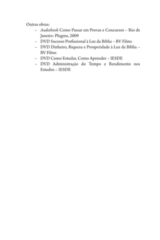 Outras obras:
–	 Audiobook Como Passar em Provas e Concursos – Rio de
Janeiro: Plugme, 2009
–	 DVD Sucesso Profissional à Luz da Biblia – BV Films
–	 DVD Dinheiro, Riqueza e Prosperidade à Luz da Bíblia –
BV Films
–	 DVD Como Estudar, Como Aprender – IESDE
–	DVD Administração do Tempo e Rendimento nos
Estudos – IESDE
 