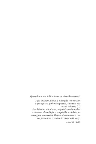Quem dentre nós habitará com as labaredas eternas?
O que anda em justiça, e o que fala com retidão;
o que rejeita o ganho da opressão, cuja mão não
aceita suborno, (...)
Este habitará nas alturas; as fortalezas das rochas
serão o seu alto refúgio, o seu pão lhe será dado, as
suas águas serão certas. Os teus olhos verão o rei na
sua formosura, e verão a terra que está longe.
Isaías 33:14-17
 
