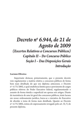 Decreto no
6.944, de 21 de
Agosto de 2009
(Excertos Relativos a Concursos Públicos)
Capítulo II – Do Concurso Público
Seção I – Das Disposições Gerais
Introdução
Luciano Oliveira:
Importante destacar, primeiramente, que o presente decreto
vem regulamentar a matéria relativa a concursos públicos de forma
bem mais detalhada do que seu diploma antecessor, o Decreto
no 
4.175/2002, o qual estabelecia limites para o provimento de cargos
públicos efetivos do Poder Executivo federal, regulamentando o
assunto de forma tímida e superficial em apenas seis artigos. Diante
da inexistência de uma lei geral dos concursos públicos, triste lacuna
em nosso ordenamento jurídico, louva-se a iniciativa do Executivo
de abordar o tema de forma mais detalhada. Quanto ao Decreto
no 
4.175/2002, restou ele expressamente revogado pelo art. 32, V, do
presente diploma.
 