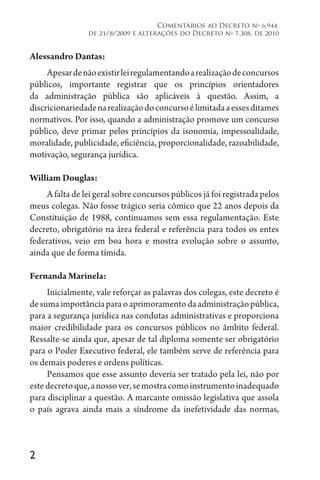 2
Comentários ao Decreto no
6.944,
de 21/8/2009 e alterações do Decreto no
7.308, de 2010
Alessandro Dantas:
Apesardenãoexistirleiregulamentandoarealizaçãodeconcursos
públicos, importante registrar que os princípios orientadores
da administração pública são aplicáveis à questão. Assim, a
discricionariedadenarealizaçãodoconcursoélimitadaaessesditames
normativos. Por isso, quando a administração promove um concurso
público, deve primar pelos princípios da isonomia, impessoalidade,
moralidade, publicidade, eficiência, proporcionalidade, razoabilidade,
motivação, segurança jurídica.
William Douglas:
A falta de lei geral sobre concursos públicos já foi registrada pelos
meus colegas. Não fosse trágico seria cômico que 22 anos depois da
Constituição de 1988, continuamos sem essa regulamentação. Este
decreto, obrigatório na área federal e referência para todos os entes
federativos, veio em boa hora e mostra evolução sobre o assunto,
ainda que de forma tímida.
Fernanda Marinela:
Inicialmente, vale reforçar as palavras dos colegas, este decreto é
desumaimportânciaparaoaprimoramentodaadministraçãopública,
para a segurança jurídica nas condutas administrativas e proporciona
maior credibilidade para os concursos públicos no âmbito federal.
Ressalte-se ainda que, apesar de tal diploma somente ser obrigatório
para o Poder Executivo federal, ele também serve de referência para
os demais poderes e ordens políticas.
Pensamos que esse assunto deveria ser tratado pela lei, não por
estedecretoque,anossover,semostracomoinstrumentoinadequado
para disciplinar a questão. A marcante omissão legislativa que assola
o país agrava ainda mais a síndrome da inefetividade das normas,
 