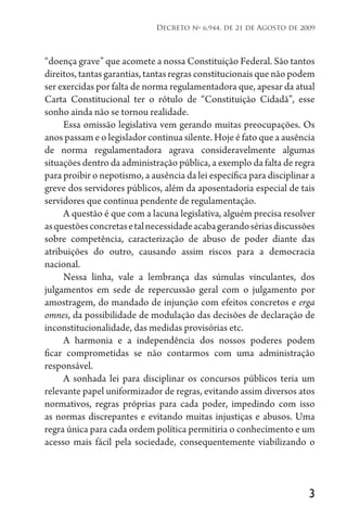 3
Decreto no
6.944, de 21 de Agosto de 2009
“doença grave” que acomete a nossa Constituição Federal. São tantos
direitos, tantas garantias, tantas regras constitucionais que não podem
ser exercidas por falta de norma regulamentadora que, apesar da atual
Carta Constitucional ter o rótulo de “Constituição Cidadã”, esse
sonho ainda não se tornou realidade.
Essa omissão legislativa vem gerando muitas preocupações. Os
anos passam e o legislador continua silente. Hoje é fato que a ausência
de norma regulamentadora agrava consideravelmente algumas
situações dentro da administração pública, a exemplo da falta de regra
para proibir o nepotismo, a ausência da lei específica para disciplinar a
greve dos servidores públicos, além da aposentadoria especial de tais
servidores que continua pendente de regulamentação.
A questão é que com a lacuna legislativa, alguém precisa resolver
asquestõesconcretasetalnecessidadeacabagerandosériasdiscussões
sobre competência, caracterização de abuso de poder diante das
atribuições do outro, causando assim riscos para a democracia
nacional.
Nessa linha, vale a lembrança das súmulas vinculantes, dos
julgamentos em sede de repercussão geral com o julgamento por
amostragem, do mandado de injunção com efeitos concretos e erga
omnes, da possibilidade de modulação das decisões de declaração de
inconstitucionalidade, das medidas provisórias etc.
A harmonia e a independência dos nossos poderes podem
ficar comprometidas se não contarmos com uma administração
responsável.
A sonhada lei para disciplinar os concursos públicos teria um
relevante papel uniformizador de regras, evitando assim diversos atos
normativos, regras próprias para cada poder, impedindo com isso
as normas discrepantes e evitando muitas injustiças e abusos. Uma
regra única para cada ordem política permitiria o conhecimento e um
acesso mais fácil pela sociedade, consequentemente viabilizando o
 