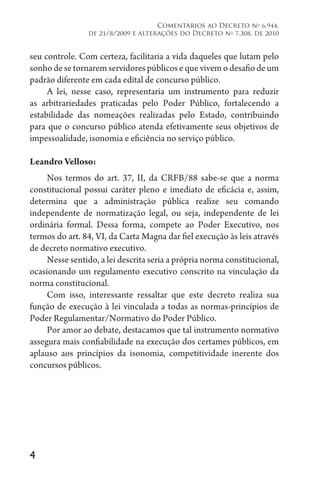 4
Comentários ao Decreto no
6.944,
de 21/8/2009 e alterações do Decreto no
7.308, de 2010
seu controle. Com certeza, facilitaria a vida daqueles que lutam pelo
sonho de se tornarem servidores públicos e que vivem o desafio de um
padrão diferente em cada edital de concurso público.
A lei, nesse caso, representaria um instrumento para reduzir
as arbitrariedades praticadas pelo Poder Público, fortalecendo a
estabilidade das nomeações realizadas pelo Estado, contribuindo
para que o concurso público atenda efetivamente seus objetivos de
impessoalidade, isonomia e eficiência no serviço público.
Leandro Velloso:
Nos termos do art. 37, II, da CRFB/88 sabe-se que a norma
constitucional possui caráter pleno e imediato de eficácia e, assim,
determina que a administração pública realize seu comando
independente de normatização legal, ou seja, independente de lei
ordinária formal. Dessa forma, compete ao Poder Executivo, nos
termos do art. 84, VI, da Carta Magna dar fiel execução às leis através
de decreto normativo executivo.
Nesse sentido, a lei descrita seria a própria norma constitucional,
ocasionando um regulamento executivo conscrito na vinculação da
norma constitucional.
Com isso, interessante ressaltar que este decreto realiza sua
função de execução à lei vinculada a todas as normas-princípios de
Poder Regulamentar/Normativo do Poder Público.
Por amor ao debate, destacamos que tal instrumento normativo
assegura mais confiabilidade na execução dos certames públicos, em
aplauso aos princípios da isonomia, competitividade inerente dos
concursos públicos.
 