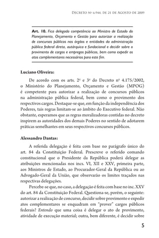 5
Decreto no
6.944, de 21 de Agosto de 2009
Art. 10. Fica delegada competência ao Ministro de Estado do
Planejamento, Orçamento e Gestão para autorizar a realização
de concursos públicos nos órgãos e entidades da administração
pública federal direta, autárquica e fundacional e decidir sobre o
provimento de cargos e empregos públicos, bem como expedir os
atos complementares necessários para este fim.
Luciano Oliveira:
De acordo com os arts. 2o
e 3o
do Decreto no
4.175/2002,
o Ministério do Planejamento, Orçamento e Gestão (MPOG)
é competente para autorizar a realização de concursos públicos
na administração pública federal, bem como o provimento dos
respectivos cargos. Destaque-se que, em função da independência dos
Poderes, tais regras limitam-se ao âmbito do Executivo federal. Não
obstante, esperamos que as regras moralizadoras contidas no decreto
inspirem as autoridades dos demais Poderes no sentido de adotarem
práticas semelhantes em seus respectivos concursos públicos.
Alessandro Dantas:
A referida delegação é feita com base no parágrafo único do
art. 84 da Constituição Federal. Prescreve o referido comando
constitucional que o Presidente da República poderá delegar as
atribuições mencionadas nos incs. VI, XII e XXV, primeira parte,
aos Ministros de Estado, ao Procurador-Geral da República ou ao
Advogado-Geral da União, que observarão os limites traçados nas
respectivas delegações.
Percebe-seque,nocaso,adelegaçãoéfeitacombasenoinc.XXV
do art. 84 da Constituição Federal. Questiona-se, porém, o seguinte:
autorizar a realização de concurso, decidir sobre provimento e expedir
atos complementares se enquadram em “prover” cargos públicos
federais? Entendo que uma coisa é delegar o ato de provimento,
atividade de execução material; outra, bem diferente, é decidir sobre
 