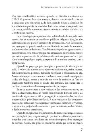 7
Decreto no
6.944, de 21 de Agosto de 2009
Um caso emblemático ocorreu quando se discutia a extinção da
CPMF. O governo fez várias ameaças, desde a bancarrota do país até
a suspensão dos concursos e, de fato, quando houve a extinção foi
anunciado um pacote de medidas. Entre elas estava a suspensão dos
concursos, medida equivocada tecnicamente e também violadora da
Constituição Federal.
Equivocada porque quanto maior a dificuldade de um país, mais
necessários se tornam os servidores públicos. Algumas funções são
indispensáveis até para o aumento da arrecadação. Não faz sentido,
por exemplo, ter problemas de caixa e diminuir, ao invés de aumentar
onúmerodefiscaisdareceita.Tambémnãosepodeimaginarqueessa
economiaseráfeitaemcargosquenãoarrecadam,poisterminaríamos
por evitar o provimento de médicos, enfermeiros e professores, o que
não demanda qualquer explicação para indicar o dano que isso causa
à população.
Quando se posterga, por exemplo, o provimento de cargos de
policialrodoviárioaumenta-seonúmerodeacidentese,assim,mortes,
deficientes físicos, pensões, demanda hospitalar e previdenciária etc.
Ao mesmo tempo tem-se menos combate a contrabando, sonegação,
tráfico de drogas, armas e animais em risco de extinção. A falta de
fiscalização também piora o estado das estradas. Em suma, não é
razoável economizar adiando o provimento de cargos.
Entre as razões para a não realização dos concursos existe, no
plano da federação, desde as meras economias de dinheiro diante da
penúria de alguns entes, até a perseguição a determinadas carreiras
empreendidas pelo Executivo local. A não realização dos concursos
necessários coloca em risco qualquer instituição. Faltando servidores,
o serviço fica prejudicado, aumenta o grau de estresse, o absentismo,
o desânimo com a carreira etc.
QuandooLegislativocriadeterminadonúmerodecargos,aúnica
interpretação é que, enquanto órgão que tem a atribuição para tanto,
entendeu que tantos servidores são necessários para a boa prestação
do serviço. Assim, não pode o Executivo, ainda que com intenções
 