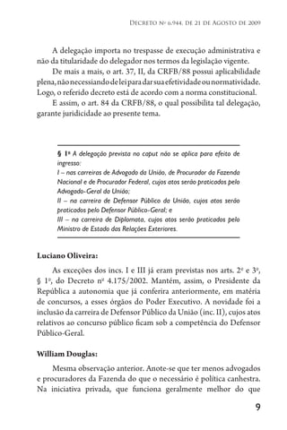 9
Decreto no
6.944, de 21 de Agosto de 2009
A delegação importa no trespasse de execução administrativa e
não da titularidade do delegador nos termos da legislação vigente.
De mais a mais, o art. 37, II, da CRFB/88 possui aplicabilidade
plena,nãonecessiandodeleiparadarsuaefetividadeounormatividade.
Logo, o referido decreto está de acordo com a norma constitucional.
E assim, o art. 84 da CRFB/88, o qual possibilita tal delegação,
garante juridicidade ao presente tema.
§ 1o
A delegação prevista no caput não se aplica para efeito de
ingresso:
I – nas carreiras de Advogado da União, de Procurador da Fazenda
Nacional e de Procurador Federal, cujos atos serão praticados pelo
Advogado-Geral da União;
II – na carreira de Defensor Público da União, cujos atos serão
praticados pelo Defensor Público-Geral; e
III – na carreira de Diplomata, cujos atos serão praticados pelo
Ministro de Estado das Relações Exteriores.
Luciano Oliveira:
As exceções dos incs. I e III já eram previstas nos arts. 2o
e 3o
,
§ 1o
, do Decreto no
4.175/2002. Mantém, assim, o Presidente da
República a autonomia que já conferira anteriormente, em matéria
de concursos, a esses órgãos do Poder Executivo. A novidade foi a
inclusão da carreira de Defensor Público da União (inc. II), cujos atos
relativos ao concurso público ficam sob a competência do Defensor
Público-Geral.
William Douglas:
Mesma observação anterior. Anote-se que ter menos advogados
e procuradores da Fazenda do que o necessário é política canhestra.
Na iniciativa privada, que funciona geralmente melhor do que
 
