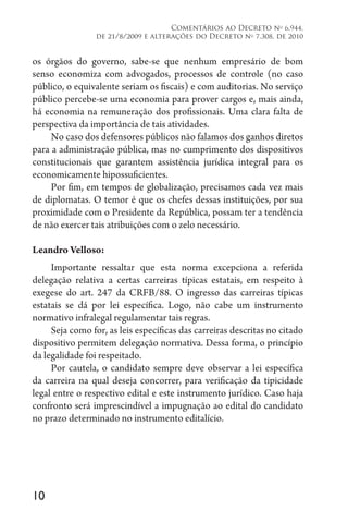 10
Comentários ao Decreto no
6.944,
de 21/8/2009 e alterações do Decreto no
7.308, de 2010
os órgãos do governo, sabe-se que nenhum empresário de bom
senso economiza com advogados, processos de controle (no caso
público, o equivalente seriam os fiscais) e com auditorias. No serviço
público percebe-se uma economia para prover cargos e, mais ainda,
há economia na remuneração dos profissionais. Uma clara falta de
perspectiva da importância de tais atividades.
No caso dos defensores públicos não falamos dos ganhos diretos
para a administração pública, mas no cumprimento dos dispositivos
constitucionais que garantem assistência jurídica integral para os
economicamente hipossuficientes.
Por fim, em tempos de globalização, precisamos cada vez mais
de diplomatas. O temor é que os chefes dessas instituições, por sua
proximidade com o Presidente da República, possam ter a tendência
de não exercer tais atribuições com o zelo necessário.
Leandro Velloso:
Importante ressaltar que esta norma excepciona a referida
delegação relativa a certas carreiras típicas estatais, em respeito à
exegese do art. 247 da CRFB/88. O ingresso das carreiras típicas
estatais se dá por lei específica. Logo, não cabe um instrumento
normativo infralegal regulamentar tais regras.
Seja como for, as leis específicas das carreiras descritas no citado
dispositivo permitem delegação normativa. Dessa forma, o princípio
da legalidade foi respeitado.
Por cautela, o candidato sempre deve observar a lei específica
da carreira na qual deseja concorrer, para verificação da tipicidade
legal entre o respectivo edital e este instrumento jurídico. Caso haja
confronto será imprescindível a impugnação ao edital do candidato
no prazo determinado no instrumento editalício.
 