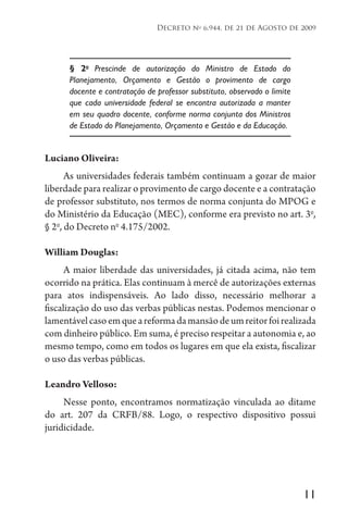 11
Decreto no
6.944, de 21 de Agosto de 2009
§ 2o
Prescinde de autorização do Ministro de Estado do
Planejamento, Orçamento e Gestão o provimento de cargo
docente e contratação de professor substituto, observado o limite
que cada universidade federal se encontra autorizada a manter
em seu quadro docente, conforme norma conjunta dos Ministros
de Estado do Planejamento, Orçamento e Gestão e da Educação.
Luciano Oliveira:
As universidades federais também continuam a gozar de maior
liberdade para realizar o provimento de cargo docente e a contratação
de professor substituto, nos termos de norma conjunta do MPOG e
do Ministério da Educação (MEC), conforme era previsto no art. 3o
,
§ 2o
, do Decreto no
4.175/2002.
William Douglas:
A maior liberdade das universidades, já citada acima, não tem
ocorrido na prática. Elas continuam à mercê de autorizações externas
para atos indispensáveis. Ao lado disso, necessário melhorar a
fiscalização do uso das verbas públicas nestas. Podemos mencionar o
lamentávelcasoemqueareformadamansãodeumreitorfoirealizada
com dinheiro público. Em suma, é preciso respeitar a autonomia e, ao
mesmo tempo, como em todos os lugares em que ela exista, fiscalizar
o uso das verbas públicas.
Leandro Velloso:
Nesse ponto, encontramos normatização vinculada ao ditame
do art. 207 da CRFB/88. Logo, o respectivo dispositivo possui
juridicidade.
 