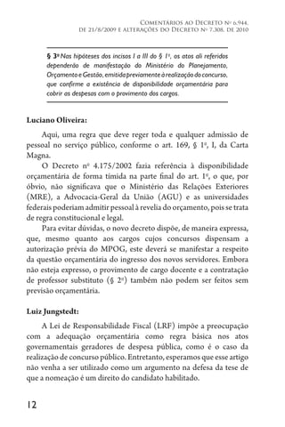 12
Comentários ao Decreto no
6.944,
de 21/8/2009 e alterações do Decreto no
7.308, de 2010
§ 3o
Nas hipóteses dos incisos I a III do § 1o
, os atos ali referidos
dependerão de manifestação do Ministério do Planejamento,
OrçamentoeGestão,emitidapreviamenteàrealizaçãodoconcurso,
que confirme a existência de disponibilidade orçamentária para
cobrir as despesas com o provimento dos cargos.
Luciano Oliveira:
Aqui, uma regra que deve reger toda e qualquer admissão de
pessoal no serviço público, conforme o art. 169, § 1o
, I, da Carta
Magna.
O Decreto no
4.175/2002 fazia referência à disponibilidade
orçamentária de forma tímida na parte final do art. 1o
, o que, por
óbvio, não significava que o Ministério das Relações Exteriores
(MRE), a Advocacia-Geral da União (AGU) e as universidades
federais poderiam admitir pessoal à revelia do orçamento, pois se trata
de regra constitucional e legal.
Para evitar dúvidas, o novo decreto dispõe, de maneira expressa,
que, mesmo quanto aos cargos cujos concursos dispensam a
autorização prévia do MPOG, este deverá se manifestar a respeito
da questão orçamentária do ingresso dos novos servidores. Embora
não esteja expresso, o provimento de cargo docente e a contratação
de professor substituto (§ 2o
) também não podem ser feitos sem
previsão orçamentária.
Luiz Jungstedt:
A Lei de Responsabilidade Fiscal (LRF) impõe a preocupação
com a adequação orçamentária como regra básica nos atos
governamentais geradores de despesa pública, como é o caso da
realização de concurso público. Entretanto, esperamos que esse artigo
não venha a ser utilizado como um argumento na defesa da tese de
que a nomeação é um direito do candidato habilitado.
 