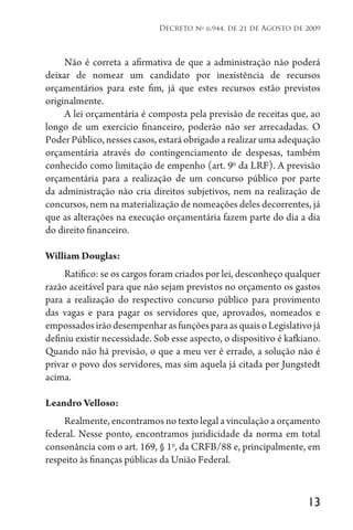 13
Decreto no
6.944, de 21 de Agosto de 2009
Não é correta a afirmativa de que a administração não poderá
deixar de nomear um candidato por inexistência de recursos
orçamentários para este fim, já que estes recursos estão previstos
originalmente.
A lei orçamentária é composta pela previsão de receitas que, ao
longo de um exercício financeiro, poderão não ser arrecadadas. O
Poder Público, nesses casos, estará obrigado a realizar uma adequação
orçamentária através do contingenciamento de despesas, também
conhecido como limitação de empenho (art. 9o
da LRF). A previsão
orçamentária para a realização de um concurso público por parte
da administração não cria direitos subjetivos, nem na realização de
concursos, nem na materialização de nomeações deles decorrentes, já
que as alterações na execução orçamentária fazem parte do dia a dia
do direito financeiro.
William Douglas:
Ratifico: se os cargos foram criados por lei, desconheço qualquer
razão aceitável para que não sejam previstos no orçamento os gastos
para a realização do respectivo concurso público para provimento
das vagas e para pagar os servidores que, aprovados, nomeados e
empossadosirãodesempenharasfunçõesparaasquaisoLegislativojá
definiu existir necessidade. Sob esse aspecto, o dispositivo é kafkiano.
Quando não há previsão, o que a meu ver é errado, a solução não é
privar o povo dos servidores, mas sim aquela já citada por Jungstedt
acima.
Leandro Velloso:
Realmente, encontramos no texto legal a vinculação a orçamento
federal. Nesse ponto, encontramos juridicidade da norma em total
consonância com o art. 169, § 1o
, da CRFB/88 e, principalmente, em
respeito às finanças públicas da União Federal.
 
