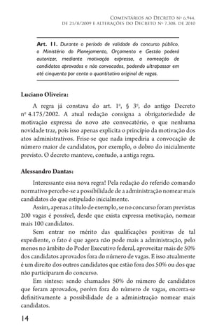 14
Comentários ao Decreto no
6.944,
de 21/8/2009 e alterações do Decreto no
7.308, de 2010
Art. 11. Durante o período de validade do concurso público,
o Ministério do Planejamento, Orçamento e Gestão poderá
autorizar, mediante motivação expressa, a nomeação de
candidatos aprovados e não convocados, podendo ultrapassar em
até cinquenta por cento o quantitativo original de vagas.
Luciano Oliveira:
A regra já constava do art. 1o
, § 3o
, do antigo Decreto
no 
4.175/2002. A atual redação consigna a obrigatoriedade de
motivação expressa do novo ato convocatório, o que nenhuma
novidade traz, pois isso apenas explicita o princípio da motivação dos
atos administrativos. Frise-se que nada impediria a convocação de
número maior de candidatos, por exemplo, o dobro do inicialmente
previsto. O decreto manteve, contudo, a antiga regra.
Alessandro Dantas:
Interessante essa nova regra! Pela redação do referido comando
normativo percebe-se a possibilidade de a administração nomear mais
candidatos do que estipulado inicialmente.
Assim,apenasatítulodeexemplo,senoconcursoforamprevistas
200 vagas é possível, desde que exista expressa motivação, nomear
mais 100 candidatos.
Sem entrar no mérito das qualificações positivas de tal
expediente, o fato é que agora não pode mais a administração, pelo
menos no âmbito do Poder Executivo federal, aproveitar mais de 50%
dos candidatos aprovados fora do número de vagas. E isso atualmente
é um direito dos outros candidatos que estão fora dos 50% ou dos que
não participaram do concurso.
Em síntese: sendo chamados 50% do número de candidatos
que foram aprovados, porém fora do número de vagas, encerra-se
definitivamente a possibilidade de a administração nomear mais
candidatos.
 