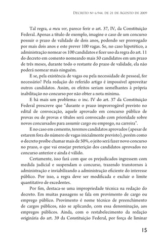 15
Decreto no
6.944, de 21 de Agosto de 2009
Tal regra, a meu ver, parece ferir o art. 37, IV, da Constituição
Federal. Apenas a título de exemplo, imagine o caso de um concurso
possuir o prazo de validade de dois anos, podendo ser prorrogado
por mais dois anos e este prever 100 vagas. Se, no caso hipotético, a
administração nomear os 100 candidatos e fizer uso da regra do art. 11
do decreto em comento nomeando mais 50 candidatos em um prazo
de três meses, durante todo o restante do prazo de validade, ela não
poderá nomear mais ninguém.
E se, pela existência de vagas ou pela necessidade de pessoal, for
necessário? Pela redação do referido artigo é impossível aproveitar
outros candidatos. Assim, os efeitos seriam semelhantes à própria
inabilitação no concurso por não obter a nota mínima.
E há mais um problema: o inc. IV do art. 37 da Constituição
Federal prescreve que “durante o prazo improrrogável previsto no
edital de convocação, aquele aprovado em concurso público de
provas ou de provas e títulos será convocado com prioridade sobre
novos concursados para assumir cargo ou emprego, na carreira”.
Enocasoemcomento,teremoscandidatosaprovados(apesarde
estarem fora do número de vagas inicialmente previsto), porém como
o decreto proíbe chamar mais de 50%, o jeito será fazer novo concurso
no prazo, o que vai ensejar preterição dos candidatos aprovados no
concurso anterior e ainda é válido.
Certamente, isso fará com que os prejudicados ingressem com
medida judicial e suspendam o concurso, trazendo transtornos à
administração e inviabilizando a administração eficiente do interesse
público. Por isso, a regra deve ser modificada e excluir o limite
quantitativo de excedentes.
Por fim, destaca-se uma impropriedade técnica na redação do
decreto. Em muitas passagens se fala em provimento de cargo ou
emprego público. Provimento é nome técnico de preenchimento
de cargos públicos, não se aplicando, com essa denominação, aos
empregos públicos. Ainda, com o restabelecimento da redação
originária do art. 39 da Constituição Federal, por força de liminar
 