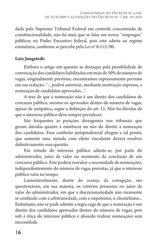 16
Comentários ao Decreto no
6.944,
de 21/8/2009 e alterações do Decreto no
7.308, de 2010
dada pelo Supremo Tribunal Federal em controle concentrado de
constitucionalidade, não há mais que se falar em novos “empregos”
públicos no Poder Executivo federal, pois este aderiu ao regime
estatutário, conforme se percebe pela Lei no
8.112/90.
Luiz Jungstedt:
Embora o artigo em questão se destaque pela possibilidade de
convocaçãodoscandidatoshabilitadosemmaisde50%donúmerode
vagas, originalmente previstas, encontramos expressamente previsto
em sua redação: “... poderá autorizar, mediante motivação expressa, a
nomeação de candidatos aprovados...”.
A tese de que a nomeação não é um direito dos candidatos de
concurso público, mesmo os aprovados dentro do número de vagas,
apesar de antipática, segue a definição do art. 11. Não há dúvidas de
que o interesse público deve sempre prevalecer.
São frequentes as posições divergentes nos tribunais que
geram dúvidas quanto à existência ou não do direito à nomeação
dos candidatos. Essa confusão jurisprudencial chegou a tal ponto,
que somente uma súmula com efeito vinculante deverá resolver
definitivamente essa questão.
Em virtude do interesse público admite-se, por parte do
administrador, juízo de valor no momento da conclusão de um
concurso público. Este poderá reavaliar a necessidade de nomeações,
independentemente do número de vagas previstas, já que o interesse
público varia no tempo.
Lamentavelmente, diante do avanço da corrupção, são
questionáveis, em sua maioria, os critérios presentes no juízo de
valor do administrador, em que a discricionariedade não raramente
se confunde com a arbitrariedade, com o nepotismo, o clientelismo...
Entretanto, não se pode admitir a regra cega de que a nomeação é um
direito dos candidatos aprovados dentro do número de vagas, pois
sob a ótica do interesse público é absurdo realizar nomeações sem
necessidade.
 