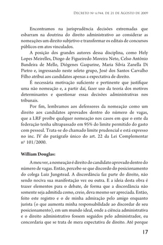 17
Decreto no
6.944, de 21 de Agosto de 2009
Encontramos na jurisprudência decisões extremadas que
esbarram na doutrina do direito administrativo ao considerar as
nomeações um direito subjetivo e transformar os editais de concursos
públicos em atos vinculados.
A posição dos grandes autores dessa disciplina, como Hely
Lopes Meirelles, Diogo de Figueiredo Moreira Neto, Celso Antônio
Bandeira de Mello, Diógenes Gasparine, Maria Silvia Zanella Di
Pietro e, ingressando neste seleto grupo, José dos Santos Carvalho
Filho atribui aos candidatos apenas a expectativa de direito.
É necessária motivação suficiente e pertinente que justifique
uma não nomeação e, a partir daí, fazer uso da teoria dos motivos
determinantes e questionar essas decisões administrativas nos
tribunais.
Por fim, lembramos aos defensores da nomeação como um
direito aos candidatos aprovados dentro do número de vagas,
que a LRF proíbe qualquer nomeação nos casos em que o ente da
federação tenha ultrapassado em 95% do limite permitido do gasto
com pessoal. Trata-se do chamado limite prudencial e está expresso
no inc. IV do parágrafo único do art. 22 da Lei Complementar
no 
101/2000.
William Douglas:
Ameuver,anomeaçãoédireitodocandidatoaprovadodentrodo
número de vagas. Então, percebe-se que discordo do posicionamento
do colega Luiz Jungstead. A discordância faz parte do direito, não
sendo nociva sua manifestação vez ou outra. E a ideia desta obra é
trazer elementos para o debate, de forma que a discordância não
somente seja admitida como, creio, deva mesmo ser apreciada. Então,
feito este registro e o de minha admiração pelo amigo enquanto
jurista (o que aumenta minha responsabilidade ao discordar de seu
posicionamento), em um mundo ideal, onde a ciência administrativa
e o direito administrativo fossem seguidos pelo administrador, eu
concordaria que se trata de mera expectativa de direito. Até porque
 