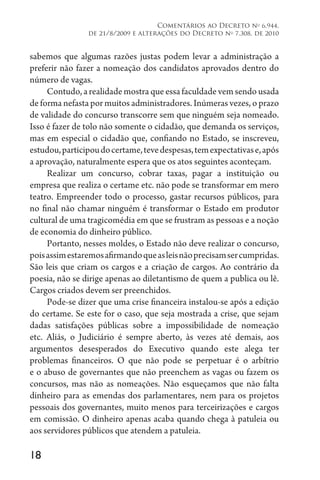 18
Comentários ao Decreto no
6.944,
de 21/8/2009 e alterações do Decreto no
7.308, de 2010
sabemos que algumas razões justas podem levar a administração a
preferir não fazer a nomeação dos candidatos aprovados dentro do
número de vagas.
Contudo, a realidade mostra que essa faculdade vem sendo usada
de forma nefasta por muitos administradores. Inúmeras vezes, o prazo
de validade do concurso transcorre sem que ninguém seja nomeado.
Isso é fazer de tolo não somente o cidadão, que demanda os serviços,
mas em especial o cidadão que, confiando no Estado, se inscreveu,
estudou,participoudocertame,tevedespesas,temexpectativase,após
a aprovação, naturalmente espera que os atos seguintes aconteçam.
Realizar um concurso, cobrar taxas, pagar a instituição ou
empresa que realiza o certame etc. não pode se transformar em mero
teatro. Empreender todo o processo, gastar recursos públicos, para
no final não chamar ninguém é transformar o Estado em produtor
cultural de uma tragicomédia em que se frustram as pessoas e a noção
de economia do dinheiro público.
Portanto, nesses moldes, o Estado não deve realizar o concurso,
poisassimestaremosafirmandoqueasleisnãoprecisamsercumpridas.
São leis que criam os cargos e a criação de cargos. Ao contrário da
poesia, não se dirige apenas ao diletantismo de quem a publica ou lê.
Cargos criados devem ser preenchidos.
Pode-se dizer que uma crise financeira instalou-se após a edição
do certame. Se este for o caso, que seja mostrada a crise, que sejam
dadas satisfações públicas sobre a impossibilidade de nomeação
etc. Aliás, o Judiciário é sempre aberto, às vezes até demais, aos
argumentos desesperados do Executivo quando este alega ter
problemas financeiros. O que não pode se perpetuar é o arbítrio
e o abuso de governantes que não preenchem as vagas ou fazem os
concursos, mas não as nomeações. Não esqueçamos que não falta
dinheiro para as emendas dos parlamentares, nem para os projetos
pessoais dos governantes, muito menos para terceirizações e cargos
em comissão. O dinheiro apenas acaba quando chega à patuleia ou
aos servidores públicos que atendem a patuleia.
 