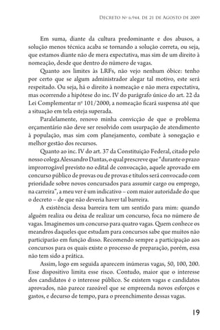 19
Decreto no
6.944, de 21 de Agosto de 2009
Em suma, diante da cultura predominante e dos abusos, a
solução menos técnica acaba se tornando a solução correta, ou seja,
que estamos diante não de mera expectativa, mas sim de um direito à
nomeação, desde que dentro do número de vagas.
Quanto aos limites às LRFs, não vejo nenhum óbice: tenho
por certo que se algum administrador alegar tal motivo, este será
respeitado. Ou seja, há o direito à nomeação e não mera expectativa,
mas ocorrendo a hipótese do inc. IV do parágrafo único do art. 22 da
Lei Complementar no
101/2000, a nomeação ficará suspensa até que
a situação em tela esteja superada.
Paralelamente, renovo minha convicção de que o problema
orçamentário não deve ser resolvido com usurpação de atendimento
à população, mas sim com planejamento, combate à sonegação e
melhor gestão dos recursos.
Quanto ao inc. IV do art. 37 da Constituição Federal, citado pelo
nossocolegaAlessandroDantas,oqualprescreveque“duranteoprazo
improrrogável previsto no edital de convocação, aquele aprovado em
concursopúblicodeprovasoudeprovasetítulosseráconvocadocom
prioridade sobre novos concursados para assumir cargo ou emprego,
na carreira”, a meu ver é um indicativo – com maior autoridade do que
o decreto – de que não deveria haver tal barreira.
A existência dessa barreira tem um sentido para mim: quando
alguém realiza ou deixa de realizar um concurso, foca no número de
vagas. Imaginemos um concurso para quatro vagas. Quem conhece os
meandros daqueles que estudam para concursos sabe que muitos não
participarão em função disso. Recomendo sempre a participação aos
concursos para os quais existe o processo de preparação, porém, essa
não tem sido a prática.
Assim, logo em seguida aparecem inúmeras vagas, 50, 100, 200.
Esse dispositivo limita esse risco. Contudo, maior que o interesse
dos candidatos é o interesse público. Se existem vagas e candidatos
aprovados, não parece razoável que se empreenda novos esforços e
gastos, e decurso de tempo, para o preenchimento dessas vagas.
 