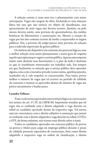 20
Comentários ao Decreto no
6.944,
de 21/8/2009 e alterações do Decreto no
7.308, de 2010
A solução correta é, mais uma vez, o planejamento com maior
antecipação. Vagas não surgem do além. Excluindo-se uma situação
fática tão rara que não merece ser objeto de elucubração, esse
aparecimento de mais vagas não deveria ocorrer. Existem, ou pelo
menos deveria existir, uma previsão de aposentadorias, das médias
históricas de falecimentos e exonerações etc. Mesmo a criação de
vagas por leis não costuma ocorrer de modo a surpreender os órgãos
públicos. Daí, a previsão do artigo parece mais previsão da solução
para a indevida imprevisão do gestor público.
Os motivos do dispositivo em comento me parecem lógicos, mas
a melhor solução seria maior planejamento e maior grau de respeito
àquelesqueoptaramporseguiracarreirapública.Apenasumaempresa
muito ruim destrata seus funcionários e, o pior de tudo é destratar
os que se manifestam interessados em trabalhar nela. Em tempos
em que, finalmente, se entende que o serviço público deve aprender
alguma coisa com a iniciativa privada (como metas, aperfeiçoamento,
resultados etc.), vale respeitar os concursandos. Para tanto, prever
melhor o número de vagas que irá ocorrer no período de validade
do concurso e nomear os aprovados dentro do número de vagas me
parece um primeiro e basilar passo.
Leandro Velloso:
Trata-sedenormaquetraduzumarestriçãológicaàsconvocações
nos termos do art. 37, IV, da CRFB/88. Importante ressaltar que tal
regra não se confunde com o direito adquirido à vaga descrita no
edital ao candidato aprovado dentro da respectiva vaga. Tal norma
está em consonância com o direito subjetivo à nomeação que jamais
se confunde com o direito adquirido à vaga descrita no edital. O STJ e
o STF, de forma unânime, não trazem mais dúvida sobre o tema.
Todos os candidatos aprovados em concurso público de provas
ou provas e títulos para cargo ou emprego público durante o prazo
de validade possuem expectativa de convocação, bem como direito
adquirido à respectiva vaga na ordem de classificação, e direito
 