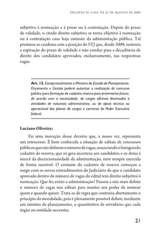 21
Decreto no
6.944, de 21 de Agosto de 2009
subjetivo à nomeação e à posse ou à contratação. Depois do prazo
de validade, o citado direito subjetivo se torna objetivo à nomeação
ou à contratação caso haja omissão da administração pública. Tal
premissa se coaduna com a posição do STJ que, desde 2009, sustenta
a expiração do prazo de validade e não conduz para a decadência de
direito dos candidatos aprovados, exclusivamente, nas respectivas
vagas.
Art. 12. Excepcionalmente o Ministro de Estado do Planejamento,
Orçamento e Gestão poderá autorizar a realização de concurso
público para formação de cadastro reserva para provimento futuro,
de acordo com a necessidade, de cargos efetivos destinados a
atividades de natureza administrativa, ou de apoio técnico ou
operacional dos planos de cargos e carreiras do Poder Executivo
federal.
Luciano Oliveira:
Eis uma inovação desse decreto que, a nosso ver, representa
um retrocesso. É bem conhecida a situação de editais de concursos
públicosquenãodefinemonúmerodevagas,anunciandoofamigerado
cadastro de reserva, que só gera incerteza aos candidatos e os deixa à
mercê da discricionariedade da administração, nem sempre exercida
de forma razoável. O costume do cadastro de reserva começou a
surgir com os novos entendimentos do Judiciário de que o candidato
aprovado dentro do número de vagas do edital tem direito subjetivo à
nomeação. Que fez então a administração? Passou a não mais definir
o número de vagas nos editais para manter seu poder de nomear
quem e quando quiser. Trata-se de regra que contraria abertamente o
princípio da moralidade, pois é plenamente possível definir, mediante
um mínimo de planejamento, o quantitativo de servidores que cada
órgão ou entidade necessita.
 