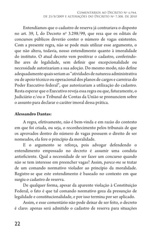 22
Comentários ao Decreto no
6.944,
de 21/8/2009 e alterações do Decreto no
7.308, de 2010
Entendíamos que o cadastro de reserva já contrariava o disposto
no art. 39, I, do Decreto no
3.298/99, que reza que os editais de
concursos públicos deverão conter o número de vagas existentes.
Com a presente regra, não se pode mais utilizar esse argumento, o
que não altera, todavia, nosso entendimento quanto à imoralidade
do instituto. O atual decreto vem positivar o cadastro, conferindo-
lhe ares de legalidade, sem definir que excepcionalidade ou
necessidade autorizariam a sua adoção. Do mesmo modo, não define
adequadamentequaisseriamas“atividadesdenaturezaadministrativa
ou de apoio técnico ou operacional dos planos de cargos e carreiras do
Poder Executivo federal”, que autorizariam a utilização do cadastro.
Resta esperar que o Executivo reveja essa regra ou que, futuramente, o
Judiciário e/ou o Tribunal de Contas da União se pronunciem sobre
o assunto para declarar o caráter imoral dessa prática.
Alessandro Dantas:
A regra, efetivamente, não é bem-vinda e em razão do contexto
em que foi criada, ou seja, o reconhecimento pelos tribunais de que
os aprovados dentro do número de vagas possuem o direito de ser
nomeados, ela fere o princípio da moralidade.
E o argumento se reforça, pois advogar defendendo o
entendimento empossado no decreto é assumir uma conduta
antieficiente. Qual a necessidade de ser fazer um concurso quando
não se tem interesse em preencher vagas? Assim, parece-me se tratar
de um comando normativo violador ao princípio da moralidade.
Registre-se que este entendimento é baseado no contexto em que
surgiu o cadastro de reserva.
De qualquer forma, apesar da aparente violação à Constituição
Federal, o fato é que tal comando normativo goza da presunção de
legalidade e constitucionalidade, e por isso termina por ser aplicado.
Assim, e esse comentário não pode deixar de ser feito, o decreto
é claro: apenas será admitido o cadastro de reserva para situações
 