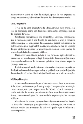 23
Decreto no
6.944, de 21 de Agosto de 2009
excepcionais e como se trata de exceção, apesar de não expresso no
artigo em comento, tal conduta deve ser devidamente motivada.
Luiz Jungstedt:
Trata-se de uma alternativa da administração caso prevaleça a
tese da nomeação como um direito aos candidatos aprovados dentro
do número de vagas.
Conforme mencionado em comentário anterior, entendemos
que a nomeação não é um direito do candidato e que o concurso
público sempre foi um quadro de reserva, um cadastro de reserva, ou
outro nome que se queira atribuir, já que o candidato fica no aguardo
de que o interesse público torne necessária sua nomeação, dentro do
prazo de validade do concurso público.
Caso ocorra resistência judicial a essa forma de agir, alternativas
passarão a ser criadas para se fugir à imposição das nomeações, como
é o caso da realização de concursos públicos com poucas vagas ou
com apenas uma.
Insistimosemdefenderatesedanomeaçãocomoumaexpectativa
de direito dos candidatos aprovados, seguida de um controle judicial
da motivação oferecida diante da justificativa de uma não nomeação.
William Douglas:
Ameumodestoentender,ocadastrodereservaéuminstrumento
útil e pode conviver com qualquer que seja a interpretação: nomeação
como direito ou como expectativa de direito. Não é porque está
sendo veículo de abusos que devemos abrir mão desse mecanismo
ótimo para evitar soluções de continuidade na prestação dos serviços
públicos.
O cadastro de reserva vem sendo usado como forma de o Estado
se livrar das cobranças para proceder às nomeações, entre outras
práticas lesivas aos interesses do país e daqueles que escolheram a
carreira pública.
 