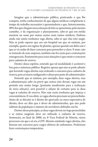 24
Comentários ao Decreto no
6.944,
de 21/8/2009 e alterações do Decreto no
7.308, de 2010
Imagine que a administração pública, praticando o que lhe
compete, tenha conhecimento de que alguns médicos completarão o
tempo de trabalho necessário à aposentadoria e que, historicamente,
90%dosquechegamnessasituaçãodefatoseaposentam;pelomesmo
caminho, o da organização e planejamento, sabe-se que em média
morrem ou saem por outras razões mais tantos médicos. Embora
ainda não exista nenhuma vaga aberta, sabe-se que elas irão surgir.
Não se pode esperar que em um hospital em que só existam, por
exemplo, quatro em regime de plantão, apenas quando um deles sair é
que se vá cuidar de fazer concurso para preencher o claro. E mais: não
se tratando de uma surpresa, também não há razão para contratações
emergenciais. Exatamente para essas situações é que existe o concurso
para cadastro de reserva.
Dentro desse espírito, entendo que tal modalidade é aceitável e
boa para o interesse público. Registro apenas que não se pode admitir
que havendo vagas abertas seja realizado o concurso para cadastro de
reserva,poisaíestaráconfiguradooabusoporpartedoadministrador.
Entendo que se existem, por exemplo, duas vagas abertas, mas
a administração sabe ou prevê que outras oito devam vagar em um
período não muito longo (portanto insuficiente para a realização
de nova seleção), será possível a edição de certame para as duas
vagas e cadastro de reserva. Não vejo razão nenhuma que impeça a
concomitância.Evoualém:asvagasabertasprecisamserpreenchidas.
Antes de se discutir se é direito do aprovado ou mera expectativa de
direito, deve ser dito que é dever do administrador, que não pode
subtrair da população o número de servidores definidos em lei.
Dentrodesseprincípio,asduasvagasdevemserlogopreenchidas
e se outras surgirem deve ser utilizado o cadastro de reserva.
Sentenciei, no final de 2009, na 4a
Vara Federal de Niterói, vários
processos em que a ré era a UFF. Mesmo existindo vagas abertas, eles
fizeram um concurso para cargos efetivos de enfermeiro. Preferiram
fazer contratações temporárias.
 