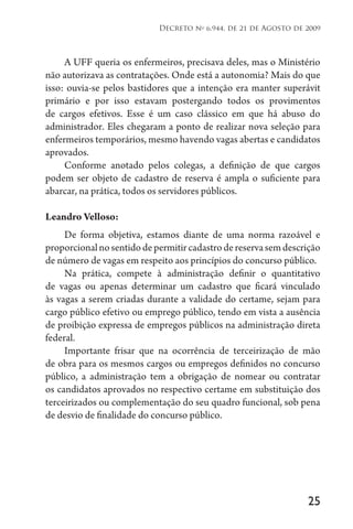 25
Decreto no
6.944, de 21 de Agosto de 2009
A UFF queria os enfermeiros, precisava deles, mas o Ministério
não autorizava as contratações. Onde está a autonomia? Mais do que
isso: ouvia-se pelos bastidores que a intenção era manter superávit
primário e por isso estavam postergando todos os provimentos
de cargos efetivos. Esse é um caso clássico em que há abuso do
administrador. Eles chegaram a ponto de realizar nova seleção para
enfermeiros temporários, mesmo havendo vagas abertas e candidatos
aprovados.
Conforme anotado pelos colegas, a definição de que cargos
podem ser objeto de cadastro de reserva é ampla o suficiente para
abarcar, na prática, todos os servidores públicos.
Leandro Velloso:
De forma objetiva, estamos diante de uma norma razoável e
proporcionalnosentidodepermitircadastrodereservasemdescrição
de número de vagas em respeito aos princípios do concurso público.
Na prática, compete à administração definir o quantitativo
de vagas ou apenas determinar um cadastro que ficará vinculado
às vagas a serem criadas durante a validade do certame, sejam para
cargo público efetivo ou emprego público, tendo em vista a ausência
de proibição expressa de empregos públicos na administração direta
federal.
Importante frisar que na ocorrência de terceirização de mão
de obra para os mesmos cargos ou empregos definidos no concurso
público, a administração tem a obrigação de nomear ou contratar
os candidatos aprovados no respectivo certame em substituição dos
terceirizados ou complementação do seu quadro funcional, sob pena
de desvio de finalidade do concurso público.
 