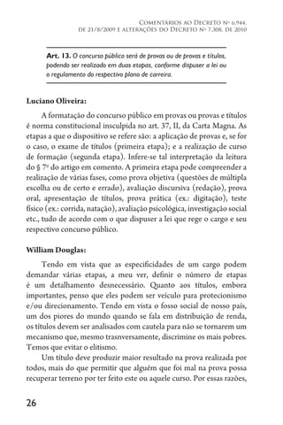 26
Comentários ao Decreto no
6.944,
de 21/8/2009 e alterações do Decreto no
7.308, de 2010
Art. 13. O concurso público será de provas ou de provas e títulos,
podendo ser realizado em duas etapas, conforme dispuser a lei ou
o regulamento do respectivo plano de carreira.
Luciano Oliveira:
A formatação do concurso público em provas ou provas e títulos
é norma constitucional insculpida no art. 37, II, da Carta Magna. As
etapas a que o dispositivo se refere são: a aplicação de provas e, se for
o caso, o exame de títulos (primeira etapa); e a realização de curso
de formação (segunda etapa). Infere-se tal interpretação da leitura
do § 7o
do artigo em comento. A primeira etapa pode compreender a
realização de várias fases, como prova objetiva (questões de múltipla
escolha ou de certo e errado), avaliação discursiva (redação), prova
oral, apresentação de títulos, prova prática (ex.: digitação), teste
físico (ex.: corrida, natação), avaliação psicológica, investigação social
etc., tudo de acordo com o que dispuser a lei que rege o cargo e seu
respectivo concurso público.
William Douglas:
Tendo em vista que as especificidades de um cargo podem
demandar várias etapas, a meu ver, definir o número de etapas
é um detalhamento desnecessário. Quanto aos títulos, embora
importantes, penso que eles podem ser veículo para protecionismo
e/ou direcionamento. Tendo em vista o fosso social de nosso país,
um dos piores do mundo quando se fala em distribuição de renda,
os títulos devem ser analisados com cautela para não se tornarem um
mecanismo que, mesmo trasnversamente, discrimine os mais pobres.
Temos que evitar o elitismo.
Um título deve produzir maior resultado na prova realizada por
todos, mais do que permitir que alguém que foi mal na prova possa
recuperar terreno por ter feito este ou aquele curso. Por essas razões,
 