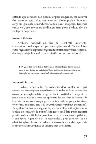 27
Decreto no
6.944, de 21 de Agosto de 2009
entendo que os títulos não podem ter peso exagerado, em desfavor
das provas em que todos, mesmo os sem títulos, podem disputar o
cargo em igualdade de condições. Volto a dizer: se a pessoa tem mais
cursos etc., que isso se materialize em uma prova melhor, não em
vantagens exageradas.
Leandro Velloso:
Nenhuma novidade em face da CRFB/88. Entretanto,
interessante ressaltar que tal regra não se aplica quando dispuser lei ou
outroregulamentoespecíficovigentedecarátersupervenien-temente,
desde que esteja de acordo com a referida norma constitucional.
§ 1o
Quando houver prova de títulos, a apresentação destes deverá
ocorrer em data a ser estabelecida no edital, sempre posterior à da
inscrição no concurso, ressalvada disposição diversa em lei.
Luciano Oliveira:
O edital, sendo a lei do concurso, deve conter as regras
necessárias ao completo entendimento de todas as fases do certame
como, por exemplo, a data de apresentação dos títulos. O dispositivo
prevê que os títulos devam ser apresentados em data posterior à da
inscrição no concurso, o que parece bastante óbvio, pois, antes disso,
o concurso ainda não terá sido de conhecimento público (espera-se).
De qualquer modo, essa regra evita, por exemplo, a utilização de uma
espécie de “cadastro de títulos”, em que o candidato possa registrar
previamente sua titulação, para fins de futuros concursos públicos,
o que feriria o princípio da impessoalidade, pois permitiria que a
administração cobrasse, no edital, os títulos do candidato que mais
lhe interessassem, segundo as informações do cadastro.
 