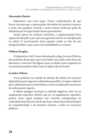 28
Comentários ao Decreto no
6.944,
de 21/8/2009 e alterações do Decreto no
7.308, de 2010
Alessandro Dantas:
Importante essa nova regra. Temos conhecimento de que
houve concurso que a apresentação dos títulos foi anterior às provas
e, mais, sem qualquer controle e muito menos recibo por parte da
administração de quais títulos foram apresentados.
Assim, apesar da evolução normativa, a regulamentação ficou
aquém do desejado e por isso essas garantias devem ser disciplinadas
no edital. O inconveniente dessa questão reside no fato da não
obrigatoriedade, o que causa certa instabilidade ao certame.
William Douglas:
O dispositivo é útil. Como alertado pelo colega Luciano Oliveira,
não podemos deixar que a prova de títulos seja usada como forma de
direcionar o concurso. Em alguns casos, os títulos como requisitos ou
sua pontuação podem indicar que há algum tipo de fraude.
Leandro Velloso:
Tema polêmico no sentido da aferição dos títulos em certames
disputatórios para ingresso à administração pública. Cumpre salientar
queoeditalmencionaoroldetítulosaseremconsideradosnostermos
do ordenamento vigente.
E defeso qualquer inovação na referida exigência, salvo lei ou
regulamento específico. Reitero que lei, ou regulamento específico,
poderá trazer regras próprias sem acarretar contraposição ou
caducidade deste decreto, desde que haja a observância dos princípios
da competitividade e da isonomia inerente a todos os concursos
públicos.
 