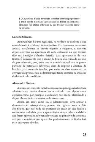 29
Decreto no
6.944, de 21 de Agosto de 2009
§ 2o
A prova de títulos deverá ser realizada como etapa posterior
à prova escrita e somente apresentarão os títulos os candidatos
aprovados nas etapas anteriores ou que tiverem inscrição aceita
no certame.
Luciano Oliveira:
Aqui também há uma regra que, na verdade, só explicita o que
normalmente é costume administrativo. Os concursos costumam
aplicar, inicialmente, as provas objetiva e subjetiva, e somente
depois convocar os aprovados até certa colocação ou que tenham
tido sua inscrição definitiva deferida para apresentação de seus
títulos. É conveniente que o exame de títulos seja realizado ao final
do procedimento, pois, evita que os candidatos realizem as provas
partindo de patamares diferentes, além de impedir a abertura de
brechas para eventuais fraudes, por meio do direcionamento na
correção das provas, caso a administração tenha interesse na titulação
de determinado candidato.
Alessandro Dantas:
Anormaemcomentoestádeacordocomoprincípiodaeficiência
administrativa, porém deve-se ter o cuidado com alguns casos
especiais como, por exemplo, o candidato que não foi classificado e
depois obteve liminar o recolocando no certame.
Assim, em casos como tal, a administração deve aceitar a
documentação extemporânea, porém, ser rigorosa com a data
dos títulos, que não pode ser posterior ao prazo em que houve a
convocação ordinária para a apresentação destes pelos candidatos
que foram aprovados, sob pena de violação ao princípio da isonomia,
vez que o candidato que apresentar posteriormente os títulos terá
mais prazo para obtê-los.
 