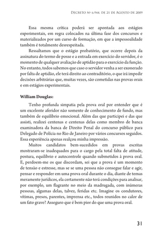 31
Decreto no
6.944, de 21 de Agosto de 2009
Essa mesma crítica poderá ser apontada aos estágios
experimentais, em regra colocados na última fase dos concursos e
materializados por um curso de formação, em que a impessoalidade
também é totalmente desrespeitada.
Ressaltamos que o estágio probatório, que ocorre depois da
assinatura do termo de posse e a entrada em exercício do servidor, é o
momento de qualquer avaliação de aptidão para o exercício da função.
No entanto, todos sabemos que caso o servidor venha a ser exonerado
por falta de aptidão, ele terá direito ao contraditório, o que irá impedir
decisões arbitrárias que, muitas vezes, são cometidas nas provas orais
e em estágios experimentais.
William Douglas:
Tenho profunda simpatia pela prova oral por entender que é
um excelente aferidor não somente de conhecimento de fundo, mas
também de equilíbrio emocional. Além das que participei e das que
assisti, realizei centenas e centenas delas como membro de banca
examinadora da banca de Direito Penal do concurso público para
Delegado de Polícia no Rio de Janeiro por vários concursos seguidos.
Essa experiência apenas realçou minha impressão.
Muitos candidatos bem-sucedidos em provas escritas
mostraram-se inadequados para o cargo pela total falta de atitude,
postura, equilíbrio e autocontrole quando submetidos à prova oral.
E, perdoem-me os que discordam, sei que a prova é um momento
de tensão e estresse, mas se se uma pessoa não consegue falar e agir,
pensar e responder em uma prova oral durante o dia, diante de temas
meramente jurídicos, ela certamente não terá condições para analisar,
por exemplo, um flagrante no meio da madrugada, com inúmeras
pessoas, algumas delas, talvez, feridas etc. Imagine os condutores,
vítimas, presos, parentes, imprensa etc., todos reunidos no calor de
um fato grave? Asseguro que é bem pior do que uma prova oral.
 
