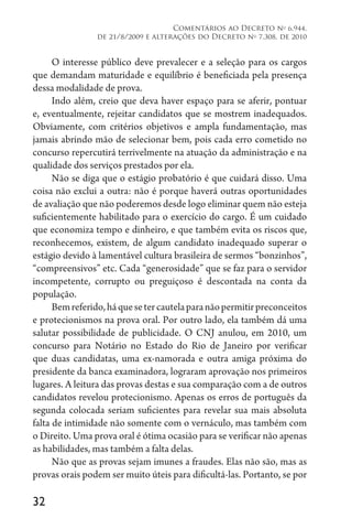 32
Comentários ao Decreto no
6.944,
de 21/8/2009 e alterações do Decreto no
7.308, de 2010
O interesse público deve prevalecer e a seleção para os cargos
que demandam maturidade e equilíbrio é beneficiada pela presença
dessa modalidade de prova.
Indo além, creio que deva haver espaço para se aferir, pontuar
e, eventualmente, rejeitar candidatos que se mostrem inadequados.
Obviamente, com critérios objetivos e ampla fundamentação, mas
jamais abrindo mão de selecionar bem, pois cada erro cometido no
concurso repercutirá terrivelmente na atuação da administração e na
qualidade dos serviços prestados por ela.
Não se diga que o estágio probatório é que cuidará disso. Uma
coisa não exclui a outra: não é porque haverá outras oportunidades
de avaliação que não poderemos desde logo eliminar quem não esteja
suficientemente habilitado para o exercício do cargo. É um cuidado
que economiza tempo e dinheiro, e que também evita os riscos que,
reconhecemos, existem, de algum candidato inadequado superar o
estágio devido à lamentável cultura brasileira de sermos “bonzinhos”,
“compreensivos” etc. Cada “generosidade” que se faz para o servidor
incompetente, corrupto ou preguiçoso é descontada na conta da
população.
Bemreferido,háquesetercautelaparanãopermitirpreconceitos
e protecionismos na prova oral. Por outro lado, ela também dá uma
salutar possibilidade de publicidade. O CNJ anulou, em 2010, um
concurso para Notário no Estado do Rio de Janeiro por verificar
que duas candidatas, uma ex-namorada e outra amiga próxima do
presidente da banca examinadora, lograram aprovação nos primeiros
lugares. A leitura das provas destas e sua comparação com a de outros
candidatos revelou protecionismo. Apenas os erros de português da
segunda colocada seriam suficientes para revelar sua mais absoluta
falta de intimidade não somente com o vernáculo, mas também com
o Direito. Uma prova oral é ótima ocasião para se verificar não apenas
as habilidades, mas também a falta delas.
Não que as provas sejam imunes a fraudes. Elas não são, mas as
provas orais podem ser muito úteis para dificultá-las. Portanto, se por
 