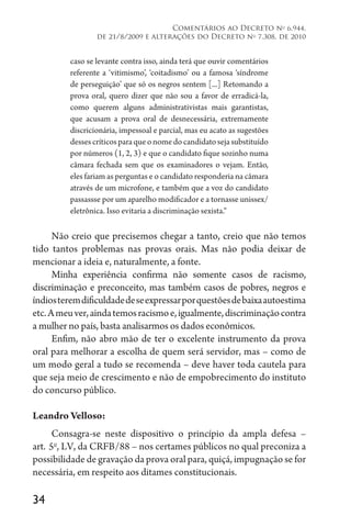 34
Comentários ao Decreto no
6.944,
de 21/8/2009 e alterações do Decreto no
7.308, de 2010
caso se levante contra isso, ainda terá que ouvir comentários
referente a ‘vitimismo’, ‘coitadismo’ ou a famosa ‘síndrome
de perseguição’ que só os negros sentem [...] Retomando a
prova oral, quero dizer que não sou a favor de erradicá-la,
como querem alguns administrativistas mais garantistas,
que acusam a prova oral de desnecessária, extremamente
discricionária, impessoal e parcial, mas eu acato as sugestões
dessescríticosparaqueonomedocandidatosejasubstituído
por números (1, 2, 3) e que o candidato fique sozinho numa
câmara fechada sem que os examinadores o vejam. Então,
eles fariam as perguntas e o candidato responderia na câmara
através de um microfone, e também que a voz do candidato
passassse por um aparelho modificador e a tornasse unissex/
eletrônica. Isso evitaria a discriminação sexista.“
Não creio que precisemos chegar a tanto, creio que não temos
tido tantos problemas nas provas orais. Mas não podia deixar de
mencionar a ideia e, naturalmente, a fonte.
Minha experiência confirma não somente casos de racismo,
discriminação e preconceito, mas também casos de pobres, negros e
índiosteremdificuldadedeseexpressarporquestõesdebaixaautoestima
etc.Ameuver,aindatemosracismoe,igualmente,discriminaçãocontra
a mulher no país, basta analisarmos os dados econômicos.
Enfim, não abro mão de ter o excelente instrumento da prova
oral para melhorar a escolha de quem será servidor, mas – como de
um modo geral a tudo se recomenda – deve haver toda cautela para
que seja meio de crescimento e não de empobrecimento do instituto
do concurso público.
Leandro Velloso:
Consagra-se neste dispositivo o princípio da ampla defesa –
art. 
5o
, LV, da CRFB/88 – nos certames públicos no qual preconiza a
possibilidade de gravação da prova oral para, quiçá, impugnação se for
necessária, em respeito aos ditames constitucionais.
 