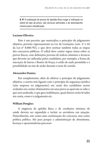 35
Decreto no
6.944, de 21 de Agosto de 2009
§ 4o
A realização de provas de aptidão física exige a indicação no
edital do tipo de prova, das técnicas admitidas e do desempenho
mínimo para classificação.
Luciano Oliveira:
Este é um preceito que materializa o princípio do julgamento
objetivo, previsto expressamente na Lei de Licitações (arts. 3o
e 44
da Lei no
8.666/93), e que deve nortear também todas as etapas
dos concursos públicos. O edital deve conter regras claras sobre as
provas físicas, com definições precisas de índices mínimos e técnicas
que deverão ser utilizadas pelos candidatos, por exemplo, a forma de
execução de barras e flexões de braço, o estilo de nado permitido e a
possibilidade ou não de andar durante o teste de corrida.
Alessandro Dantas:
Em complemento, além de efetivar o princípio do julgamento
objetivo, a norma tem ligação com o princípio da segurança jurídica
(não surpresa no julgamento) em razão dos candidatos serem
avaliados em caráter eliminatório em uma prova na qual não se sabe o
que será analisado, o que gera inabilitação, quais fatores serão levados
em conta, como é o julgamento etc.
William Douglas:
A exigência de aptidão física e de condições mínimas de
saúde deveria ser expandida e incluir os servidores em atuação.
Naturalmente, não como uma continuação do concurso, mas como
política pública. Até para poupar a administração de absentismo,
licenças e aposentadorias precoces.
 