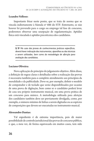 36
Comentários ao Decreto no
6.944,
de 21/8/2009 e alterações do Decreto no
7.308, de 2010
Leandro Velloso:
Importante frisar neste ponto, que se trata de norma que se
vincula indiretamente à Súmula no
686 do STF. Entretanto, se não
houver lei prevendo para o cargo ou emprego tal fase de concurso,
poderemos observar uma usurpação de regulamentação. Aptidão
física está vinculada à aptidão psicotécnica dos candidatos.
§ 5o
No caso das provas de conhecimentos práticos específicos,
deverá haver indicação dos instrumentos, aparelhos ou das técnicas
a serem utilizadas, bem como da metodologia de aferição para
avaliação dos candidatos.
Luciano Oliveira:
Nova aplicação do princípio do julgamento objetivo. Além disso,
a definição de regras claras e detalhadas sobre a realização das provas
é necessária também para o completo atendimento aos princípios da
moralidade e da publicidade. Deve-se, por exemplo, definir o modelo
de computador e de teclado que serão disponibilizados por ocasião
de uma prova de digitação, bem como se o candidato poderá levar
de casa seu próprio instrumento musical, em uma prova prática de
um concurso para músico. A metodologia utilizada para aferição
dos candidatos também deve ser previamente divulgada, como, por
exemplo, o número mínimo de linhas a serem digitadas ou as espécies
de composições que devem ser executadas no instrumento musical.
Alessandro Dantas:
Tal expediente é de extrema importância, pois dá maior
possibilidadedecontrolejurisdicionaldasprovasdeconcursopúblico,
o que, a meu ver, de forma equivocada em muitos casos, tem sido
 