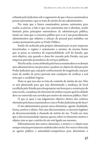 37
Decreto no
6.944, de 21 de Agosto de 2009
refutado pelo Judiciário sob o argumento de que a banca examinadora
possui autonomia e que se trata de mérito do ato administrativo.
Por mais que a banca examinadora possua autonomia para
avaliar as provas, o fato é que essa autonomia não é absoluta, sendo
limitada pelos princípios orientadores da administração pública,
tendo em vista que o concurso público por si só é um procedimento
administrativo que objetiva a seleção de pessoal para trabalhar em
caráter permanente junto ao Poder Público.
Sendo ele realizado pela própria administração ou por empresas
terceirizadas, o regime é exatamente o mesmo, da mesma forma
que se passa na temática da responsabilidade civil do Estado, que
será objetiva, seja quando o dano for causado pelo Estado, seja por
empresas privadas prestadoras de serviços públicos.
Nãohásaída:anotaatribuídapelabancaexaminadoraeosdemais
atos administrativos são precários e podem ser objeto de aferição pelo
Poder Judiciário que, seja pelo conhecimento do magistrado, seja por
meio de auxílio de prova pericial, tem condições de verificar a real
nota que o candidato logrou.
Note-se que isso não se trata de controle de mérito do ato. Não
se está pleiteando para que seja determinada a mudança de local
escolhido pelo Estado para desapropriar um bem para a construção de
uma escola, a mudança do itinerário de ônibus ou para qual localidade
deve ser removido um servidor por motivo de interesse público. Não!
O que se quer é um julgamento objetivo dentro dos critérios
ofertadospelabancaexaminadoraeissooPoderJudiciáriopodefazer!
O ato administrativo possui cinco elementos: agente, finalidade,
forma, motivo e objeto. Nos atos discricionários, o exercício legítimo
da discricionariedade é chamado de mérito do ato. Tendo em vista
que a discricionariedade repousa apenas sobre os elementos motivo e
objeto, tem-se que o mérito do ato está ligado aos mesmos.
Diferentemente dos outros elementos, o motivo e o objeto nem
sempreestarãopreviamenteestabelecidosemlei.Porvezeséoferecida
ao agente público a autoridade/competência para determinar o
 