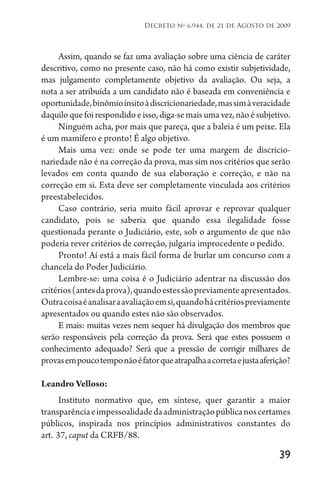 39
Decreto no
6.944, de 21 de Agosto de 2009
Assim, quando se faz uma avaliação sobre uma ciência de caráter
descritivo, como no presente caso, não há como existir subjetividade,
mas julgamento completamente objetivo da avaliação. Ou seja, a
nota a ser atribuída a um candidato não é baseada em conveniência e
oportunidade,binômioínsitoàdiscricionariedade,massimàveracidade
daquiloquefoirespondidoeisso,diga-semaisumavez,nãoésubjetivo.
Ninguém acha, por mais que pareça, que a baleia é um peixe. Ela
é um mamífero e pronto! É algo objetivo.
Mais uma vez: onde se pode ter uma margem de discricio­
nariedade não é na correção da prova, mas sim nos critérios que serão
levados em conta quando de sua elaboração e correção, e não na
correção em si. Esta deve ser completamente vinculada aos critérios
preestabelecidos.
Caso contrário, seria muito fácil aprovar e reprovar qualquer
candidato, pois se saberia que quando essa ilegalidade fosse
questionada perante o Judiciário, este, sob o argumento de que não
poderia rever critérios de correção, julgaria improcedente o pedido.
Pronto! Aí está a mais fácil forma de burlar um concurso com a
chancela do Poder Judiciário.
Lembre-se: uma coisa é o Judiciário adentrar na discussão dos
critérios(antesdaprova),quandoestessãopreviamenteapresentados.
Outracoisaéanalisaraavaliaçãoemsi,quandohácritériospreviamente
apresentados ou quando estes não são observados.
E mais: muitas vezes nem sequer há divulgação dos membros que
serão responsáveis pela correção da prova. Será que estes possuem o
conhecimento adequado? Será que a pressão de corrigir milhares de
provasempoucotemponãoéfatorqueatrapalhaacorretaejustaaferição?
Leandro Velloso:
Instituto normativo que, em síntese, quer garantir a maior
transparênciaeimpessoalidadedaadministraçãopúblicanoscertames
públicos, inspirada nos princípios administrativos constantes do
art. 
37, caput da CRFB/88.
 