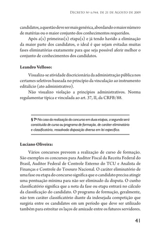 41
Decreto no
6.944, de 21 de Agosto de 2009
candidatos,aquestãodevesermaisgenérica,abordandoomaiornúmero
de matérias ou o maior conjunto dos conhecimentos requeridos.
Após a(s) primeiras(s) etapa(s) e já tendo havido a eliminação
da maior parte dos candidatos, o ideal é que sejam evitadas muitas
fases eliminatórias exatamente para que seja possível aferir melhor o
conjunto de conhecimentos dos candidatos.
Leandro Velloso:
Visualiza-seatividadediscricionáriadaadministraçãopúblicanos
certames seletivos baseada no princípio da vinculação ao instrumento
editalício (ato administrativo).
Não visualizo violação a princípios administrativos. Norma
regulamentar típica e vinculada ao art. 37, II, da CRFB/88.
§ 7o
Nocasodarealizaçãodoconcursoemduasetapas,asegundaserá
constituída de curso ou programa de formação, de caráter eliminatório
e classificatório, ressalvada disposição diversa em lei específica.
Luciano Oliveira:
Vários concursos preveem a realização de curso de formação.
São exemplos os concursos para Auditor Fiscal da Receita Federal do
Brasil, Auditor Federal de Controle Externo do TCU e Analista de
Finanças e Controle do Tesouro Nacional. O caráter eliminatório de
umafaseouetapadoconcursosignificaqueocandidatoprecisaatingir
uma pontuação mínima para não ser eliminado da disputa. O cunho
classificatório significa que a nota da fase ou etapa entrará no cálculo
da classificação do candidato. O programa de formação, geralmente,
não tem caráter classificatório diante da indesejada competição que
surgiria entre os candidatos em um período que deve ser utilizado
também para estreitar os laços de amizade entre os futuros servidores.
 