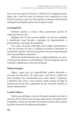 42
Comentários ao Decreto no
6.944,
de 21/8/2009 e alterações do Decreto no
7.308, de 2010
Com essa nova regra do decreto, o edital deverá, obrigatoriamente,
dispor que a nota do curso de formação será computada na nota
final do concurso, o que, em nossa opinião, é situação extremamente
inadequada e prejudicial, pelas razões expostas supra.
Luiz Jungstedt:
Podemos apontar a mesma crítica apresentada quando da
realização de prova oral.
Qualquer fase de um concurso público em que um candidato
é identificado estará ferindo o princípio da impessoalidade e,
possivelmente, o princípio da moralidade.
Essa etapa, em geral, conhecida como estágio experimental, é
a fase do concurso em que o candidato encontra-se submetido ao
examinador, exposto a situações que podem não estar amparadas pela
ética funcional desse examinador.
Afirmamos insistentemente que o estágio probatório, em que o
servidor possui direito ao contraditório, é o local adequado para ser
verificada a aptidão para o exercício da função.
William Douglas:
Alguns cargos, por sua especificidade, podem demandar o
concurso em duas fases. Os cursos para a área fiscal e policial são
bons exemplos. Em contrapartida, para evitar abusos e injustiças,
o Judiciário deve evitar o mau costume, muito comum, de fugir da
prestação da tutela sob o argumento de que não pode adentrar ao
mérito administrativo.
Leandro Velloso:
Norma que privilegia o curso de formação atuando com fase do
concurso. Posso afirmar que tal regra, logicamente, não pode excluir
lei específica. Assim, essa ressalva se torna desnecessária sob o aspecto
do poder normativo da administração pública.
 