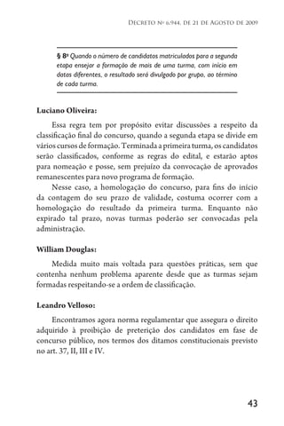 43
Decreto no
6.944, de 21 de Agosto de 2009
§ 8o
Quando o número de candidatos matriculados para a segunda
etapa ensejar a formação de mais de uma turma, com início em
datas diferentes, o resultado será divulgado por grupo, ao término
de cada turma.
Luciano Oliveira:
Essa regra tem por propósito evitar discussões a respeito da
classificação final do concurso, quando a segunda etapa se divide em
várioscursosdeformação.Terminadaaprimeiraturma,oscandidatos
serão classificados, conforme as regras do edital, e estarão aptos
para nomeação e posse, sem prejuízo da convocação de aprovados
remanescentes para novo programa de formação.
Nesse caso, a homologação do concurso, para fins do início
da contagem do seu prazo de validade, costuma ocorrer com a
homologação do resultado da primeira turma. Enquanto não
expirado tal prazo, novas turmas poderão ser convocadas pela
administração.
William Douglas:
Medida muito mais voltada para questões práticas, sem que
contenha nenhum problema aparente desde que as turmas sejam
formadas respeitando-se a ordem de classificação.
Leandro Velloso:
Encontramos agora norma regulamentar que assegura o direito
adquirido à proibição de preterição dos candidatos em fase de
concurso público, nos termos dos ditamos constitucionais previsto
no art. 37, II, III e IV.
 