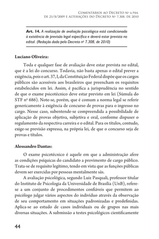 44
Comentários ao Decreto no
6.944,
de 21/8/2009 e alterações do Decreto no
7.308, de 2010
Art. 14. A realização de avaliação psicológica está condicionada
à existência de previsão legal específica e deverá estar prevista no
edital. (Redação dada pelo Decreto no
7.308, de 2010)
Luciano Oliveira:
Toda e qualquer fase de avaliação deve estar prevista no edital,
que é a lei do concurso. Todavia, não basta apenas o edital prever a
exigência,poisoart.37,I,daConstituiçãoFederaldispõequeoscargos
públicos são acessíveis aos brasileiros que preencham os requisitos
estabelecidos em lei. Assim, é pacífica a jurisprudência no sentido
de que o exame psicotécnico deve estar previsto em lei (Súmula do
STF no
686). Note-se, porém, que é comum a norma legal se referir
genericamente à exigência de concurso de provas para o ingresso no
cargo. Nesse caso, subentende-se compreendida a possibilidade de
aplicação de provas objetiva, subjetiva e oral, conforme dispuser o
regulamento da respectiva carreira e o edital. Para os títulos, contudo,
exige-se previsão expressa, na própria lei, de que o concurso seja de
provas e títulos.
Alessandro Dantas:
O exame psicotécnico é aquele em que a administração afere
as condições psíquicas do candidato a provimento de cargo público.
Trata-se de requisito legítimo, tendo em vista que as funções públicas
devem ser exercidas por pessoas mentalmente sãs.
A avaliação psicológica, segundo Luiz Pasquali, professor titular
do Instituto de Psicologia da Universidade de Brasília (UnB), refere-
se a um conjunto de procedimentos confiáveis que permitem ao
psicólogo julgar vários aspectos do indivíduo através da observação
de seu comportamento em situações padronizadas e predefinidas.
Aplica-se ao estudo de casos individuais ou de grupos nas mais
diversas situações. A submissão a testes psicológicos cientificamente
 